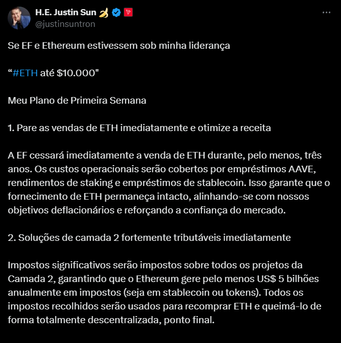 A imagem é uma captura de tela de um tweet no Twitter feito por H.E. Justin Sun, onde ele compartilha suas propostas para a Ethereum Foundation (EF) e para o Ethereum, caso estivesse sob sua liderança. O tweet destaca um objetivo ambicioso de levar o valor da Ethereum (ETH) a $10.000. A estrutura do texto inclui um plano de ação com duas propostas principais: a primeira é interromper imediatamente a venda de ETH por três anos para otimizar a receita, utilizando recursos como empréstimos em AAVE e staking para cobrir custos operacionais. A segunda proposta é a imposição de impostos significativos sobre todas as soluções de Layer 2, com o objetivo de gerar pelo menos $5 bilhões em receita, que seria empregada na recompra e queima de ETH de maneira descentralizada. A mensagem reflete uma estratégia agressiva para fortalecer a posição da Ethereum no mercado e aumentar a confiança na criptomoeda.